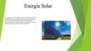Energía Solar
La energía solar es una energía renovable , obtenida a partir del
aprovechamiento de la radiación electromagnética procedente
del sol. La radiación solar que alcanza la tierra ha sido
aprovechada por el ser humano desde la Antigüedad, mediante
diferentes tecnologías que han ido evolucionando.
 