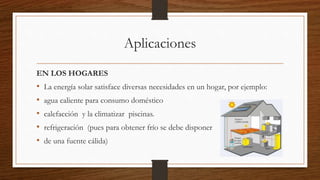Aplicaciones
EN LOS HOGARES
• La energía solar satisface diversas necesidades en un hogar, por ejemplo:
• agua caliente para consumo doméstico
• calefacción y la climatizar piscinas.
• refrigeración (pues para obtener frío se debe disponer
• de una fuente cálida)
 