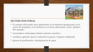 SECTOR INDUSTRIAL
• La energía solar puede tener aplicaciones en la industria agropecuaria, en el
sector de transporte ,en la minería, en el sector alimentario, textil y químico .
Por ejemplo:
• invernaderos solares(para obtener mayores cosechas )
• secaderos agrícolas (para la reducción en gastos e impacto ambiental)
• plantas de purificación o desalinización de aguas
 