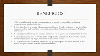 BENEFICIOS
• El Sol es una fuente de energía constante, así que su energía es renovable, y no hay que
preocuparse por quedarnos sin luz.
• 2) Otro beneficio de la energía solar, es que es amable con el medio ambiente, ya que las células
solares no sueltan nada en el aire, contrario a combustibles fósiles que emiten gases de efecto
invernadero.
• 3) La energía solar funciona con sistemas silenciosos, por lo que no hay contaminación de ruido.
• 4) En cuanto al costo, sólo se invierte en los componentes e instalación de los paneles solares,
posteriormente ya no hay pagos adicionales asociados con su uso.
• 5) Los paneles solares son fiables, además no hay que preocuparse por partes móviles, ni por
dedicar una gran cantidad de horas a su mantenimiento
 