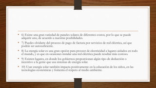• 6) Existe una gran variedad de paneles solares de diferentes costos, por lo que se puede
adquirir uno, de acuerdo a nuestras posibilidades.
• 7) Puedes olvidarte del proceso de pago de factura por servicios de red eléctrica, así que
podrás ser autosuficiente.
• 8) La energía solar es una gran opción para proveer de electricidad a lugares aislados en todo
el mundo, y es que en ocasiones instalar una red eléctrica puede resultar más costoso.
• 9) Existen lugares, en donde los gobiernos proporcionan algún tipo de deducción o
incentivo a la gente que usa sistemas de energía solar.
• 10) Usar energía solar también impacta positivamente en la educación de los niños, en las
tecnologías económicas y fomenta el respeto al medio ambiente.
 