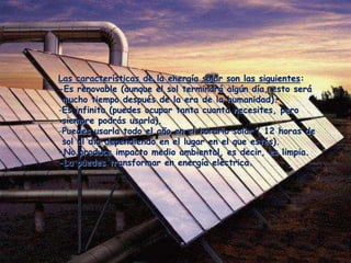 Las características de la energía solar son las siguientes:
-Es renovable (aunque el sol terminará algún día, esto será
 mucho tiempo después de la era de la humanidad).
-Es infinita (puedes ocupar tanta cuanta necesites, pero
 siempre podrás usarla).
-Puedes usarla todo el año en el horario solar ( 12 horas de
 sol al día dependiendo en el lugar en el que estés).
-No produce impacto medio ambiental, es decir, es limpia.
-La puedes transformar en energía eléctrica.
 