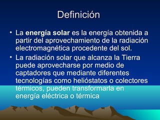 Definición
• La energía solar es la energía obtenida a
  partir del aprovechamiento de la radiación
  electromagnética procedente del sol.
• La radiación solar que alcanza la Tierra
  puede aprovecharse por medio de
  captadores que mediante diferentes
  tecnologías como helióstatos o colectores
  térmicos, pueden transformarla en
  energía eléctrica o térmica
 