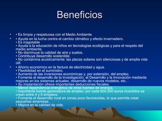 Beneficios
•   • Es limpia y respetuosa con el Medio Ambiente
•   • Ayuda en la lucha contra el cambio climático y efecto invernadero.
    • Es inagotable
    • Ayuda a la educación de niños en tecnologías ecológicas y para el respeto del
    medio ambiente.
    • No disminuye la calidad de aire y suelos.
    • Contribuye desarrollo sostenible.
    • No contamina acústicamente: las placas solares son silenciosas y de amplia vida
    útil
•   • Ahorro económico en la factura de electricidad y agua.
    • Flexibilidad en el suministro.
    • Aumento de las inversiones económicas y, por extensión, del empleo.
    • Fomenta el desarrollo de la Investigación, el Desarrollo y la Innovación mediante
    mejoras en los sistemas actuales, desarrollo de nuevos modelos, etc. .
    • Su implantación ofrece importantes deducciones fiscales.
    • Menor dependencia energética de otras fuentes de energía.
    • Importante fuente generadora de empleo: por cada 600.000 euros invertidos se
    crean entre 4 y 6 empleos.
    • Fomenta el desarrollo rural en zonas poco favorecidas, lo que permite crear
    pequeñas empresas.
    • Mejora en la calidad de vida.
 