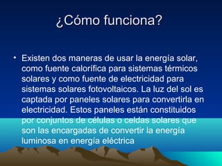 ¿Cómo funciona?

• Existen dos maneras de usar la energía solar,
  como fuente calorífica para sistemas térmicos
  solares y como fuente de electricidad para
  sistemas solares fotovoltaicos. La luz del sol es
  captada por paneles solares para convertirla en
  electricidad. Estos paneles están constituidos
  por conjuntos de células o celdas solares que
  son las encargadas de convertir la energía
  luminosa en energía eléctrica
 