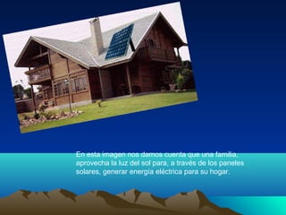 En esta imagen nos damos cuenta que una familia,
aprovecha la luz del sol para, a través de los paneles
solares, generar energía eléctrica para su hogar.
 