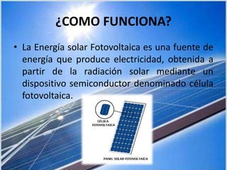 ¿COMO FUNCIONA?
• La Energía solar Fotovoltaica es una fuente de
energía que produce electricidad, obtenida a
partir de la radiación solar mediante un
dispositivo semiconductor denominado célula
fotovoltaica.
 