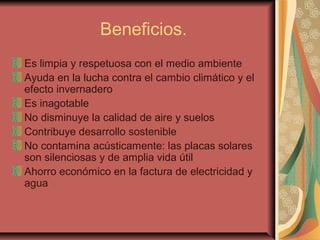 Beneficios.
Es limpia y respetuosa con el medio ambiente
Ayuda en la lucha contra el cambio climático y el
efecto invernadero
Es inagotable
No disminuye la calidad de aire y suelos
Contribuye desarrollo sostenible
No contamina acústicamente: las placas solares
son silenciosas y de amplia vida útil
Ahorro económico en la factura de electricidad y
agua
 