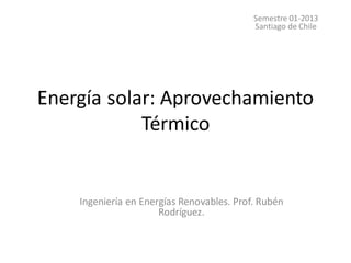 Energía solar: Aprovechamiento
Térmico
Semestre 01-2013
Santiago de Chile
Ingeniería en Energías Renovables. Prof. Rubén
Rodríguez.
 