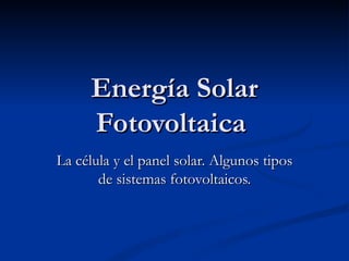 Energía Solar Fotovoltaica  La célula y el panel solar. Algunos tipos de sistemas fotovoltaicos. 