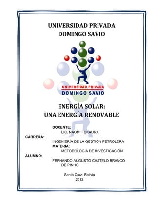 UNIVERSIDAD PRIVADA
               DOMINGO SAVIO




              ENERGÍA SOLAR:
          UNA ENERGÍA RENOVABLE
             DOCENTE:
                LIC. NAOMI FUKAURA
CARRERA :
             INGENIERÍA DE LA GESTIÓN PETROLERA
             MATERIA:
                 METODOLOGÍA DE INVESTIGACIÓN
ALUMNO:
             FERNANDO AUGUSTO CASTELO BRANCO
                 DE PINHO

                  Santa Cruz- Bolivia
                        2012
 