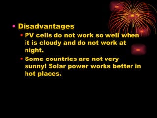 Disadvantages PV cells do not work so well when it is cloudy and do not work at night. Some countries are not very sunny! Solar power works better in hot places. 