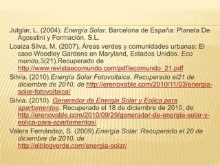 Jutglar, L. (2004). Energía Solar. Barcelona de España: Planeta De Agosstini y Formación, S.L.Loaiza Silva, M. (2007). Áreas verdes y comunidades urbanas: El caso WoodleyGardens en Maryland, Estados Unidos. Eco mundo,3(21).Recuperado de http://www.revistaecomundo.com/pdf/ecomundo_21.pdfSilvia. (2010).Energía Solar Fotovoltaica. Recuperado el21 de diciembre de 2010, de http://erenovable.com/2010/11/03/energia-solar-fotovoltaica/Silvia. (2010). Generador de Energia Solar y Eolica para apartamentos. Recuperado el 18 de diciembre de 2010, de http://erenovable.com/2010/09/29/generador-de-energia-solar-y-eolica-para-apartamentos/Valera Fernández, S. (2009).Energía Solar. Recuperado el 20 de diciembre de 2010, de                     http://elblogverde.com/energia-solar/