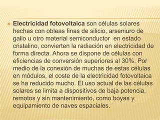 Electricidad fotovoltaica son células solares hechas con obleas finas de silicio, arseniuro de galio u otro material semiconductor  en estado cristalino, convierten la radiación en electricidad de forma directa. Ahora se dispone de células con eficiencias de conversión superiores al 30%. Por medio de la conexión de muchas de estas células en módulos, el coste de la electricidad fotovoltaica se ha reducido mucho. El uso actual de las células solares se limita a dispositivos de baja potencia, remotos y sin mantenimiento, como boyas y equipamiento de naves espaciales.