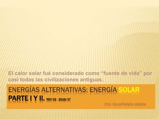 ENERGÍAS ALTERNATIVAS: ENERGÍA SOLAR
PARTE I Y II. REV 02 . 2016/17
FCO- VILLAFRANCA GRACIA
El calor solar fué considerado como “fuente de vida” por
casi todas las civilizaciones antiguas.
 