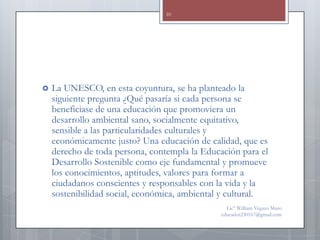 10




   La UNESCO, en esta coyuntura, se ha planteado la
    siguiente pregunta ¿Qué pasaría si cada persona se
    beneficiase de una educación que promoviera un
    desarrollo ambiental sano, socialmente equitativo,
    sensible a las particularidades culturales y
    económicamente justo? Una educación de calidad, que es
    derecho de toda persona, contempla la Educación para el
    Desarrollo Sostenible como eje fundamental y promueve
    los conocimientos, aptitudes, valores para formar a
    ciudadanos conscientes y responsables con la vida y la
    sostenibilidad social, económica, ambiental y cultural.
                                                 Lic° William Vegazo Muro
                                               educador230167@gmail.com
 
