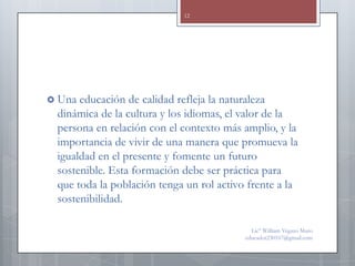 12




 Una educación de calidad refleja la naturaleza
 dinámica de la cultura y los idiomas, el valor de la
 persona en relación con el contexto más amplio, y la
 importancia de vivir de una manera que promueva la
 igualdad en el presente y fomente un futuro
 sostenible. Esta formación debe ser práctica para
 que toda la población tenga un rol activo frente a la
 sostenibilidad.

                                            Lic° William Vegazo Muro
                                          educador230167@gmail.com
 