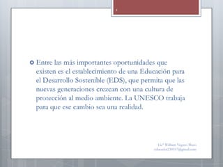 4




 Entre  las más importantes oportunidades que
  existen es el establecimiento de una Educación para
  el Desarrollo Sostenible (EDS), que permita que las
  nuevas generaciones crezcan con una cultura de
  protección al medio ambiente. La UNESCO trabaja
  para que ese cambio sea una realidad.



                                            Lic° William Vegazo Muro
                                          educador230167@gmail.com
 