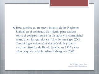 6




 Esta cumbre es un nuevo intento de las Naciones
  Unidas en el comienzo de milenio para avanzar
  sobre el compromiso de los Estados y la comunidad
  mundial en los grandes cambios de este siglo XXI.
  Tendrá lugar veinte años después de la primera
  cumbre histórica de Río de Janeiro en 1992 y diez
  años después de la de Johannesburgo en 2002.


                                          Lic° William Vegazo Muro
                                        educador230167@gmail.com
 