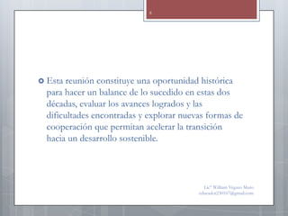 8




 Esta  reunión constituye una oportunidad histórica
  para hacer un balance de lo sucedido en estas dos
  décadas, evaluar los avances logrados y las
  dificultades encontradas y explorar nuevas formas de
  cooperación que permitan acelerar la transición
  hacia un desarrollo sostenible.



                                            Lic° William Vegazo Muro
                                          educador230167@gmail.com
 
