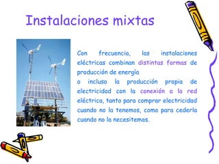 Instalaciones mixtas Con frecuencia, las instalaciones eléctricas combinan  distintas formas  de producción de energía  o incluso la producción propia de electricidad con la  conexión a la red  eléctrica, tanto para comprar electricidad cuando no la tenemos, como para cederla cuando no la necesitemos. 