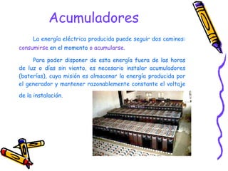 Acumuladores La energía eléctrica producida puede seguir dos caminos:  consumirse  en el momento  o acumularse .  Para poder disponer de esta energía fuera de las horas de luz o días sin viento, es necesario instalar acumuladores (baterías), cuya misión es almacenar la energía producida por el generador y mantener razonablemente constante el voltaje de la instalación.   