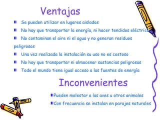 Ventajas Se pueden utilizar en lugares aislados No hay que transportar la energía, ni hacer tendidos eléctricos No contaminan el aire ni el agua y no generan residuos peligrosos Una vez realizada la instalación su uso no es costoso No hay que transportar ni almacenar sustancias peligrosas Todo el mundo tiene igual acceso a las fuentes de energía Inconvenientes Pueden molestar a las aves u otros animales Con frecuencia se instalan en parajes naturales Ventajas e inconvenientes 