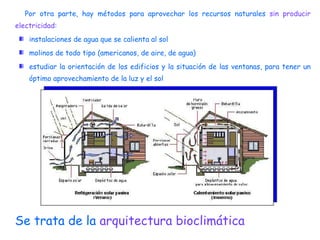 Por otra parte, hay métodos para aprovechar los recursos naturales  sin producir electricidad :  instalaciones de agua que se calienta al sol molinos de todo tipo (americanos, de aire, de agua) estudiar la orientación de los edificios y la situación de las ventanas, para tener un óptimo aprovechamiento de la luz y el sol Se trata de la  arquitectura bioclimática 