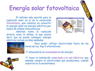 Energía solar fotovoltaica El método más sencillo para la captación solar es el de la conversión  fotovoltaica , que consiste en convertir la energía solar en energía eléctrica por medio de células fotovoltaicas.  Admiten tanto la radiación directa como la difusa, lo que quiere decir que se puede conseguir energía eléctrica incluso en días nublados.  Para poder utilizar electricidad fuera de las horas de luz, hay 2 alternativas: almacenarla en  acumuladores  de energía tener la instalación  conectada a la red eléctrica , que además compre la electricidad que producimos, cuando nosotros no la necesitamos 