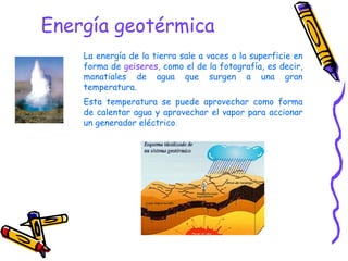Energía geotérmica  La energía de la tierra sale a vaces a la superficie en forma de  geiseres , como el de la fotografía, es decir, manatiales de agua que surgen a una gran temperatura. Esta temperatura se puede aprovechar como forma de calentar agua y aprovechar el vapor para accionar un generador eléctrico . 
