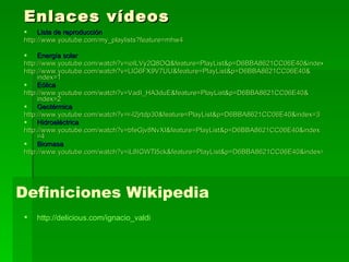 Enlaces vídeos Lista de reproducción http://www.youtube.com/my_playlists?feature=mhw4 Energía solar http://www.youtube.com/watch?v=ioILVy2Q8OQ&feature=PlayList&p=D6BBA8621CC06E40&index=0 http:// www.youtube.com / watch?v = LlG6FX9V7UU & feature = PlayList&p =D6BBA8621CC06E40& index =1 Eólica http:// www.youtube.com / watch?v = VadI_HA3duE & feature = PlayList&p =D6BBA8621CC06E40& index =2 Geotérmica http:// www.youtube.com / watch?v =r-l2jrtdp30& feature = PlayList&p =D6BBA8621CC06E40& index =3 Hidroeléctrica http:// www.youtube.com / watch?v = bfeGjv8NvXI & feature = PlayList&p =D6BBA8621CC06E40& index =4 Biomasa http://www.youtube.com/watch?v=iL8IGWTl5ck&feature=PlayList&p=D6BBA8621CC06E40&index=5 Definiciones Wikipedia http:// delicious.com / ignacio_valdi 