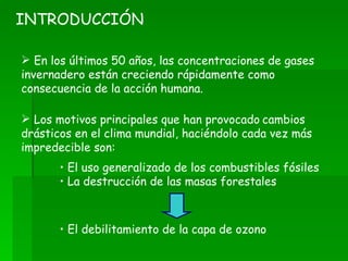 En los últimos 50 años, las concentraciones de gases invernadero están creciendo rápidamente como consecuencia de la acción humana. INTRODUCCIÓN Los motivos principales que han provocado   cambios drásticos en el clima mundial, haciéndolo cada vez más impredecible son: El uso generalizado de los combustibles fósiles La destrucción de las masas forestales El debilitamiento de la capa de ozono 