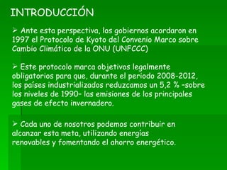 Ante esta perspectiva, los gobiernos acordaron en 1997 el Protocolo de Kyoto del Convenio Marco sobre Cambio Climático de la ONU (UNFCCC) Este protocolo marca objetivos legalmente obligatorios para que, durante el periodo 2008-2012, los países industrializados reduzcamos un 5,2 % –sobre los niveles de 1990– las emisiones de los principales gases de efecto invernadero. INTRODUCCIÓN Cada uno de nosotros podemos contribuir en alcanzar esta meta, utilizando energías renovables y fomentando el ahorro energético. 