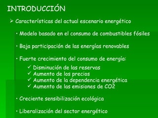 Características del actual escenario energético INTRODUCCIÓN Modelo basado en el consumo de combustibles fósiles Baja participación de las energías renovables Fuerte crecimiento del consumo de energía: Creciente sensibilización ecológica Liberalización del sector energético Disminución de las reservas Aumento de los precios Aumento de la dependencia energética Aumento de las emisiones de CO2 