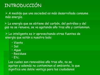 A medida que una sociedad es más desarrollada consume más energía. INTRODUCCIÓN Lo inteligente es ir aprovechando otras fuentes de energía que están a nuestro lado: La energía que se obtiene del carbón, del petróleo y del gas no se renueva, se va agotando año tras año y contaminan. Las cuales son renovables año tras año, no se agotan y además no contaminan el ambiente, lo que significa una doble ventaja para los ciudadanos Viento Sol Agua Residuos Etc. 