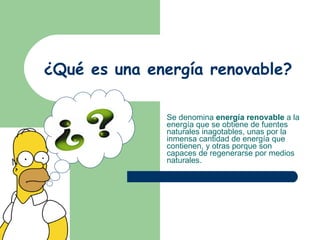 ¿Qué es una energía renovable? Se denomina  energía renovable  a la energía que se obtiene de fuentes naturales inagotables, unas por la inmensa cantidad de energía que contienen, y otras porque son capaces de regenerarse por medios naturales.  