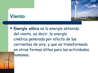 Viento Energía eólica  es la energía obtenida del viento, es decir, la energía cinética generada por efecto de las corrientes de aire, y que es transformada en otras formas útiles para las actividades humanas.   