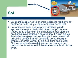 Sol La  energía solar  es la energía obtenida mediante la captación de la luz y el calor emitidos por el Sol. La radiación solar que alcanza la Tierra puede aprovecharse por medio del calor que produce a través de la absorción de la radiación, por ejemplo en dispositivos ópticos o de otro tipo. Es una de las llamadas energías renovables, particularmente del grupo no contaminante, conocido como energía limpia o energía verde. Si bien, al final de su vida útil, los paneles fotovoltaicos pueden suponer un residuo contaminante difícilmente reciclable al día de ayer. Empollón 