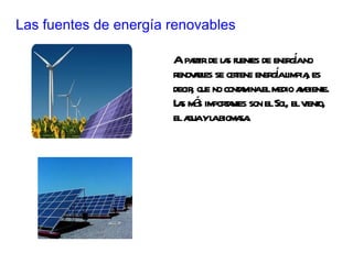 Las fuentes de energía renovables A  partir de las fuentes de energía no renovables se obtiene energía limpia, es decir, que no contamina el medio ambiente. Las más importantes son el Sol, el viento, el agua y la biomasa. 