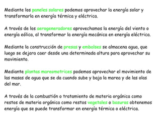 Mediante los  paneles solares  podemos aprovechar la energía solar y transformarla en energía térmica y eléctrica. A través de los  aerogeneradores  aprovechamos la energía del viento o energía eólica, al transformar la energía mecánica en energía eléctrica. Mediante la construcción de  presas  y  embalses  se almacena agua, que luego se dejara caer desde una determinada altura para aprovechar su movimiento. Mediante  plantas mareomotrices  podemos aprovechar el movimiento de las masas de agua que se da cuando sube y baja la marea y de las olas del mar. A través de la combustión o tratamiento de materia orgánica como restos de materia orgánica como restos  vegetales  o  basuras  obtenemos energía que se puede transformar en energía térmica o eléctrica.  
