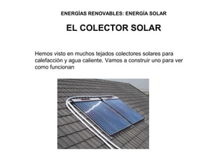 ENERGÍAS RENOVABLES: ENERGÍA SOLAR


            EL COLECTOR SOLAR

Hemos visto en muchos tejados colectores solares para
calefacción y agua caliente. Vamos a construir uno para ver
como funcionan
 