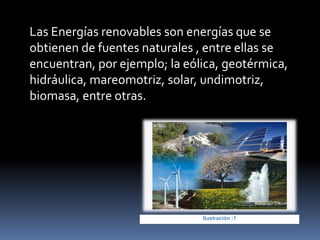 Las Energías renovables son energías que se
obtienen de fuentes naturales , entre ellas se
encuentran, por ejemplo; la eólica, geotérmica,
hidráulica, mareomotriz, solar, undimotriz,
biomasa, entre otras.
Ilustración :1
 