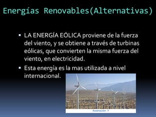 Energías Renovables(Alternativas)
 LA ENERGÍA EÓLICA proviene de la fuerza
del viento, y se obtiene a través de turbinas
eólicas, que convierten la misma fuerza del
viento, en electricidad.
 Esta energía es la mas utilizada a nivel
internacional.
Ilustración :1
 