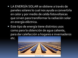  LA ENERGÍA SOLAR se obtiene a través de
paneles solares lo cual nos ayuda a convertirla
en calor y por medio de celda fotovoltaicas
que sirven para transformar la radiación solar
en energía eléctrica.
 Este tipo de energía tiene distintos usos
como para la obtención de agua caliente,
para dar calefacción a hogares e invernaderos
etc.
Ilustración: 4.1
 