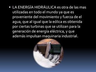  LA ENERGÍA HIDRÁULICA es otra de las mas
utilizadas en todo el mundo ya que es
proveniente del movimiento y fuerza de el
agua, que al igual que la eólica es obtenida
por ciertas turbinas que se utilizan para la
generación de energía eléctrica, y que
además impulsan maquinaria industrial.
 