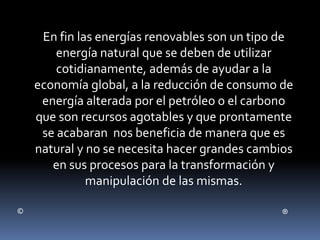 En fin las energías renovables son un tipo de
energía natural que se deben de utilizar
cotidianamente, además de ayudar a la
economía global, a la reducción de consumo de
energía alterada por el petróleo o el carbono
que son recursos agotables y que prontamente
se acabaran nos beneficia de manera que es
natural y no se necesita hacer grandes cambios
en sus procesos para la transformación y
manipulación de las mismas.
© ®
 