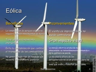 Eólica
Beneficios

Inconvenientes

La construcción de parques eólicos no
requiere grandes movimientos de tierra.

El viento es impredecible y no
puede controlarse.

Tiene un gran rendimiento
energético.

Gran impacto visual.

Evita la contaminación que conlleva
el transporte de los combustibles .

La energía eléctrica producida no es
almacenable: es instantáneamente consumida o
de lo contrario se pierde.

No genera ningún tipo de residuos que
necesite un tratamiento posterior.

La necesaria altura de los
aerogeneradores es un problema para las
aves que viven y transitan por la zona.

Elena Vesperinas

3

 