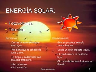 ENERGÍA SOLAR:
• Fotovoltaica.
• Térmica.
Beneficios:

Inconvenientes:

-Costes de mantenimiento
muy bajos.

-Solo se produce energía
cuando hay luz.

-No disminuye la calidad de
suelo y aire.

-Causa un gran impacto visual.

-Es limpia y respetuosa con
el Medio ambiente.
-No contamina
acústicamente.

Elena Vesperinas

-El rendimiento es bastante
bajo.
-El coste de las instalaciones es
elevado.
5

 