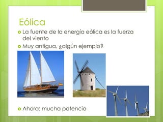 Eólica 
 La fuente de la energía eólica es la fuerza 
del viento 
 Muy antigua, ¿algún ejemplo? 
 Ahora: mucha potencia 
 