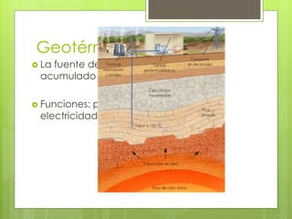 Geotérmica 
 La fuente de esta energía es el calor 
acumulado bajo tierra. 
 Funciones: producción de calor o 
electricidad 
 